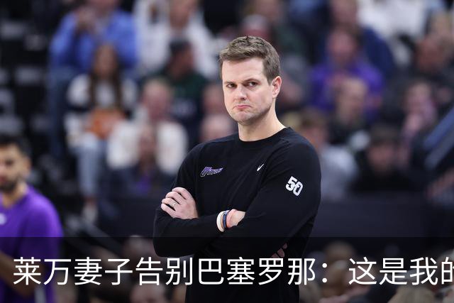 莱万妻子告别巴塞罗那：这是我的家，不想假装潇洒，其实害怕离开