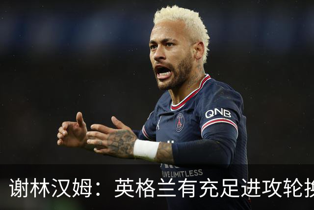 谢林汉姆：英格兰有充足进攻轮换，建议最后一场安排拉什福德首发